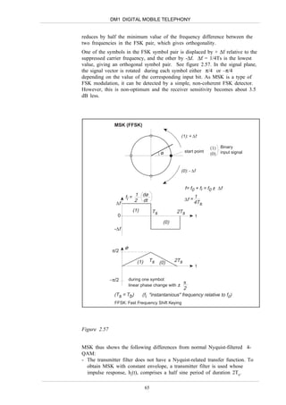 DM1 DIGITAL MOBILE TELEPHONY


reduces by half the minimum value of the frequency difference between the
two frequencies in the FSK pair, which gives orthogonality.
One of the symbols in the FSK symbol pair is displaced by + ∆f relative to the
suppressed carrier frequency, and the other by -∆f. ∆f = 1/4Ts is the lowest
value, giving an orthogonal symbol pair. See figure 2.57. In the signal plane,
the signal vector is rotated during each symbol either π/4 or –π/4
depending on the value of the corresponding input bit. As MSK is a type of
FSK modulation, it can be detected by a simple, non-coherent FSK detector.
However, this is non-optimum and the receiver sensitivity becomes about 3.5
dB less.




                MSK (FFSK)

                                                      (1): + ∆f

                                                                        (1) Binary
                                                          start point
                                              ø                         (0) input signal


                                                      (0): - ∆f


                                                          f= f0 + fi = f0 ± ∆f
                      fi = 1 dø                           ∆f =
                                                                 1
                           2 dt
                ∆f                                               4Ts
                            (1)          Ts         2Ts
                 0                                                t
                                              (0)
                -∆f


                      ø
               π/2

                              (1)    Ts (0)         2Ts
                                                                  t


              −π/2        during one symbol:
                                                     π
                          linear phase change with ±
                                                       2
                (Ts = Tb)         (fi "instantanious" frequency relative to f0)
                FFSK: Fast Frequency Shift Keying




Figure 2.57


MSK thus shows the following differences from normal Nyquist-filtered 4-
QAM:
- The transmitter filter does not have a Nyquist-related transfer function. To
  obtain MSK with constant envelope, a transmitter filter is used whose
  impulse response, ht(t), comprises a half sine period of duration 2Tb.

                                    65
 