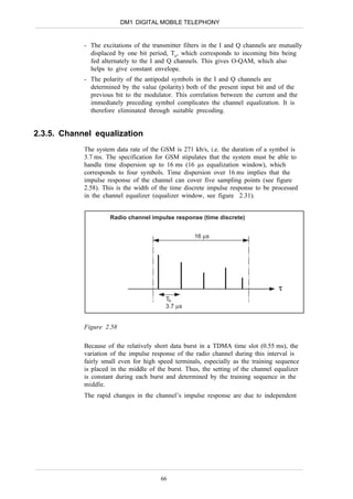 DM1 DIGITAL MOBILE TELEPHONY


            - The excitations of the transmitter filters in the I and Q channels are mutually
              displaced by one bit period, Tb, which corresponds to incoming bits being
              fed alternately to the I and Q channels. This gives O-QAM, which also
              helps to give constant envelope.
            - The polarity of the antipodal symbols in the I and Q channels are
              determined by the value (polarity) both of the present input bit and of the
              previous bit to the modulator. This correlation between the current and the
              immediately preceding symbol complicates the channel equalization. It is
              therefore eliminated through suitable precoding.


2.3.5. Channel equalization
            The system data rate of the GSM is 271 kb/s, i.e. the duration of a symbol is
            3.7 ms. The specification for GSM stipulates that the system must be able to
            handle time dispersion up to 16 ms (16 µs equalization window), which
            corresponds to four symbols. Time dispersion over 16 ms implies that the
            impulse response of the channel can cover five sampling points (see figure
            2.58). This is the width of the time discrete impulse response to be processed
            in the channel equalizer (equalizer window, see figure 2.31).


                     Radio channel impulse response (time discrete)


                                                     16 µs




                                                                                    τ
                                          Tb
                                          3.7 µs


            Figure 2.58

            Because of the relatively short data burst in a TDMA time slot (0.55 ms), the
            variation of the impulse response of the radio channel during this interval is
            fairly small even for high speed terminals, especially as the training sequence
            is placed in the middle of the burst. Thus, the setting of the channel equalizer
            is constant during each burst and determined by the training sequence in the
            middle.
            The rapid changes in the channel’s impulse response are due to independent




                                        66
 