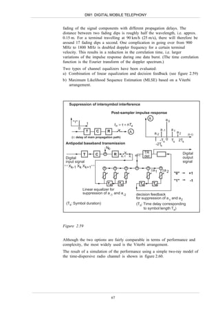 DM1 DIGITAL MOBILE TELEPHONY


fading of the signal components with different propagation delays. The
distance between two fading dips is roughly half the wavelength, i.e. approx.
0.15 m. For a terminal travelling at 90 km/h (25 m/s), there will therefore be
around 17 fading dips a second. One complication in going over from 900
MHz to 1800 MHz is doubled doppler frequency for a certain terminal
velocity. This results in a reduction in the correlation time, i.e. larger
variations of the impulse response during one data burst. (The time correlation
function is the Fourier transform of the doppler spectrum.)
Two types of channel equalizers have been evaluated:
a) Combination of linear equalization and decision feedback (see figure 2.59)
b) Maximum Likelihood Sequence Estimation (MLSE) based on a Viterbi
   arrangement.



   Suppression of intersymbol interference

                                   Post-sampler impulse response
                                                               A                  a0
     "1"         t                  t n = τ + nTs
           0                                                               a -1        a1
                 T     C       R              A                                             a2
                                                                     a-2                            (t-τ)
     (τ: delay of main propagation path)
                                                                        -Ts 0 Ts            2Ts
  Antipodal baseband transmission                                     -2Ts
                         No
                       +                                     TR                                  Digital
             T       C      R K-1             K     K+1      det
  Digital                                                                                        output
  input signal                                                                                   signal
 ••X
     k-1 Xk Xk+1 • •   +    +    +                  +         +            +
                                                                   ±a 1        ±a 2
                                                                                        "0"          +1
                                                                                        "1"          -1
                               Td       Td              Td          Td
               Linear equalizer for
               suppression of a -1 and a -2         decision feedback
                                                    for suppression of a 1 and a 2
 (Ts: Symbol duration)                              (Td: Time delay corresponding
                                                         to symbol length Ts)



Figure 2.59


Although the two options are fairly comparable in terms of performance and
complexity, the most widely used is the Viterbi arrangement.
The result of a simulation of the performance using a simple two-ray model of
the time-dispersive radio channel is shown in figure 2.60.




                                   67
 