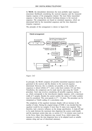 DM1 DIGITAL MOBILE TELEPHONY


In MLSE, the demodulator determines the most probable input sequence
(maximum likelihood) considering the received sequence and the measured
impulse response of the propagation channel. The most likely transmitted
sequence is that having the shortest Euclidean distance to the received
sequence. The comparations are based on simulated sequences, which are
determined both by the transmitted sequences and the time dispersion
(impulse response).
The principle of this arrangement is shown in figure 2.62.



    Viterbi arrangement

                                         Simulated transmission channel
             All conceivable             with no noise or interference
             sequences
         ?        S     ?            MOD      Propagation           DEMOD
                                              channel (time                     Simulated sequence
                                              dispersion)                       (noise free)
                                                                            A
                                                                                           Determine
                               Propagation channel                                         the
                                  impulse response                      Measure
                                                                        Euclidean          sequence
                                                                        distance           giving
                                                                        between            the shortest
                                                  Correlator            A and B            Euclidean
                                                                                           distance
                                                          Detected training     Detected
                                                          sequence          B
                                                                                sequence
                                                                                (with noise)
                                           Data       S      Data



                                DEMOD

                 Receiver




Figure 2.62


In principle, the MLSE compares all possible transmitted sequences must be
generated in the receiver and the distance to the received sequence
determined. However, this is evidently not possible, as the number of
sequences is almost infinite (2114, since a data burst contains 114 user bits).
Nonetheless, the comparison can be made step by step using the Viterbi
procedure. Each step involves considering all possible sequences during 16
µs, which corresponds to the time-discrete impulse response, with a maximum
width of 5 samples. Besides the current symbol, the values of 4 other symbols
must be considered. This corre-sponds to 24 = 16 states. The procedure can be
interpreted as Viterbi coding of a convolution code.
The complexity of the equalizer increases sharply with an increase in the
number of states. During the original design of GSM, it was decided that the
equalizer would be too complex if more than 16 states were required. This,
therefore, had a decisive influence on the design specification. A trade-off had
to be made between the maximum time dispersion the system could handle
and the maximum system data rate, se section 2.2.7. In extreme cases (such as
in the Swiss Alps), time dispersion may exceed 16 µs, which means that
measures to reduce the time dispersion have to be adopted (such as suitable
antenna siting and use of directional antennas).


                                    69
 