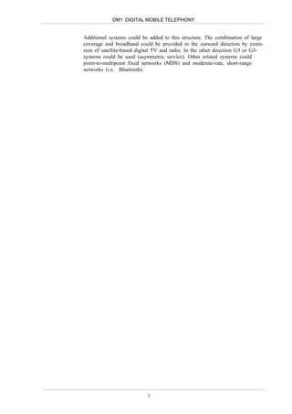 DM1 DIGITAL MOBILE TELEPHONY


Additional systems could be added to this structure. The combination of large
coverage and broadband could be provided in the outward direction by exten-
sion of satellite-based digital TV and radio. In the other direction G3 or G3-
systerns could be used (asymmetric service). Other related systerns could
point-to-multipoint fixed networks (MDS) and moderate-rate, short-range
networks (i.e. Bluetooth).




                           7
 