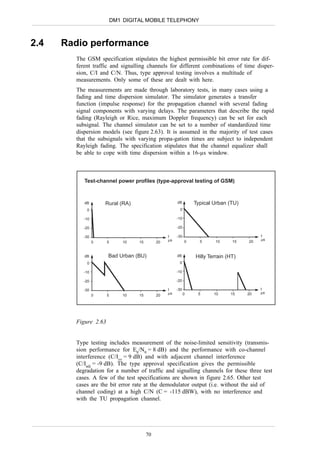 DM1 DIGITAL MOBILE TELEPHONY



2.4   Radio performance
        The GSM specification stipulates the highest permissible bit error rate for dif-
        ferent traffic and signalling channels for different combinations of time disper-
        sion, C/I and C/N. Thus, type approval testing involves a multitude of
        measurements. Only some of these are dealt with here.
        The measurements are made through laboratory tests, in many cases using a
        fading and time dispersion simulator. The simulator generates a transfer
        function (impulse response) for the propagation channel with several fading
        signal components with varying delays. The parameters that describe the rapid
        fading (Rayleigh or Rice, maximum Doppler frequency) can be set for each
        subsignal. The channel simulator can be set to a number of standardized time
        dispersion models (see figure 2.63). It is assumed in the majority of test cases
        that the subsignals with varying propa-gation times are subject to independent
        Rayleigh fading. The specification stipulates that the channel equalizer shall
        be able to cope with time dispersion within a 16-µs window.



           Test-channel power profiles (type-approval testing of GSM)



           dB        Rural (RA)                        dB        Typical Urban (TU)
            0                                           0

           -10                                         -10

           -20                                         -20

           -30                                    t    -30                                 t
                                                  µs                                       µs
                 0    5       10   15        20              0     5     10      15   20


           dB         Bad Urban (BU)                   dB        Hilly Terrain (HT)
            0                                           0

           -10                                         -10

           -20                                         -20

           -30                                    t    -30                                 t
                                                  µs         0    5      10     15    20   µs
                 0    5       10   15        20




        Figure 2.63


        Type testing includes measurement of the noise-limited sensitivity (transmis-
        sion performance for Eb/N0 = 8 dB) and the performance with co-channel
        interference (C/Ico = 9 dB) and with adjacent channel interference
        (C/Iadj = -9 dB). The type approval specification gives the permissible
        degradation for a number of traffic and signalling channels for these three test
        cases. A few of the test specifications are shown in figure 2.65. Other test
        cases are the bit error rate at the demodulator output (i.e. without the aid of
        channel coding) at a high C/N (C = -115 dBW), with no interference and
        with the TU propagation channel.




                                        70
 
