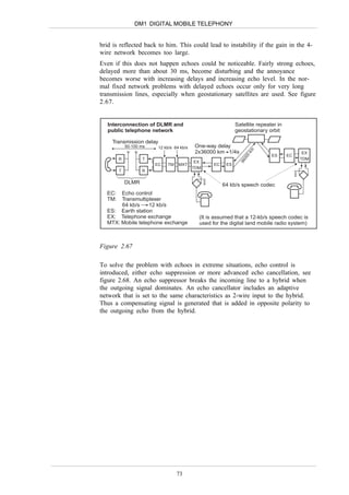 DM1 DIGITAL MOBILE TELEPHONY


brid is reflected back to him. This could lead to instability if the gain in the 4-
wire network becomes too large.
Even if this does not happen echoes could be noticeable. Fairly strong echoes,
delayed more than about 30 ms, become disturbing and the annoyance
becomes worse with increasing delays and increasing echo level. In the nor-
mal fixed network problems with delayed echoes occur only for very long
transmission lines, especially when geostationary satellites are used. See figure
2.67.


   Interconnection of DLMR and                                Satellite repeater in
   public telephone network                                   geostationary orbit

    Transmission delay
            50-100 ms    12 kb/s 64 kb/s    One-way delay




                                                                    km
                                            2x36000 km 1/4s                                 EX
                                                                              ES      EC




                                                                    0
                                                                  00
        R          T                                                                       TDM




                                                                36
                                            EX
                        EC   TM    MXT             EC    ES
                                           TDM
        T          R

            DLMR                                        64 kb/s speech codec
  EC:  Echo control
  TM:  Transmultiplexer
       64 kb/s    12 kb/s
  ES: Earth station
  EX: Telephone exchange                     (It is assumed that a 12-kb/s speech codec is
  MTX: Mobile telephone exchange             used for the digital land mobile radio system)



Figure 2.67

To solve the problem with echoes in extreme situations, echo control is
introduced, either echo suppression or more advanced echo cancellation, see
figure 2.68. An echo suppressor breaks the incoming line to a hybrid when
the outgoing signal dominates. An echo cancellator includes an adaptive
network that is set to the same characteristics as 2-wire input to the hybrid.
Thus a compensating signal is generated that is added in opposite polarity to
the outgoing echo from the hybrid.




                                  73
 