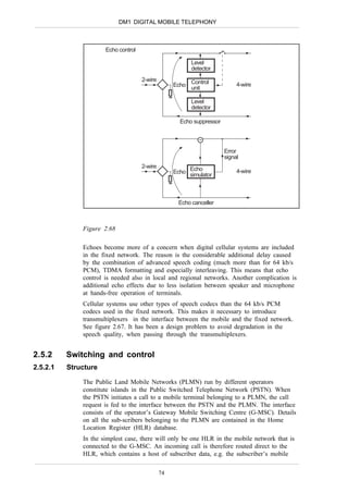 DM1 DIGITAL MOBILE TELEPHONY



                      Echo control

                                                         Level
                                                         detector
                                     2-wire
                                                   Echo Control             4-wire
                                                        unit

                                                         Level
                                                         detector

                                                     Echo suppressor




                                                                       Error
                                                                       signal
                                     2-wire
                                                   Echo Echo                4-wire
                                                        simulator



                                                    Echo canceller



              Figure 2.68

              Echoes become more of a concern when digital cellular systems are included
              in the fixed network. The reason is the considerable additional delay caused
              by the combination of advanced speech coding (much more than for 64 kb/s
              PCM), TDMA formatting and especially interleaving. This means that echo
              control is needed also in local and regional networks. Another complication is
              additional echo effects due to less isolation between speaker and microphone
              at hands-free operation of terminals.
              Cellular systems use other types of speech codecs than the 64 kb/s PCM
              codecs used in the fixed network. This makes it necessary to introduce
              transmultiplexers in the interface between the mobile and the fixed network.
              See figure 2.67. It has been a design problem to avoid degradation in the
              speech quality, when passing through the transmultiplexers.


2.5.2     Switching and control
2.5.2.1   Structure

              The Public Land Mobile Networks (PLMN) run by different operators
              constitute islands in the Public Switched Telephone Network (PSTN). When
              the PSTN initiates a call to a mobile terminal belonging to a PLMN, the call
              request is fed to the interface between the PSTN and the PLMN. The interface
              consists of the operator’s Gateway Mobile Switching Centre (G-MSC). Details
              on all the sub-scribers belonging to the PLMN are contained in the Home
              Location Register (HLR) database.
              In the simplest case, there will only be one HLR in the mobile network that is
              connected to the G-MSC. An incoming call is therefore routed direct to the
              HLR, which contains a host of subscriber data, e.g. the subscriber’s mobile

                                              74
 