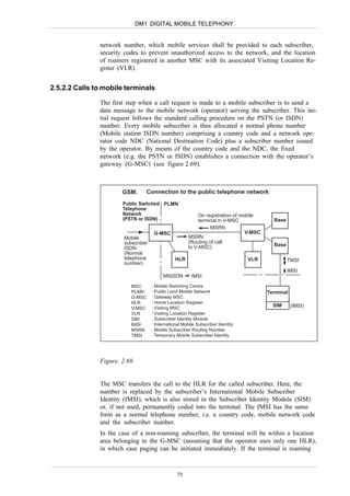 DM1 DIGITAL MOBILE TELEPHONY


               network number, which mobile services shall be provided to each subscriber,
               security codes to prevent unauthorized access to the network, and the location
               of roamers registered in another MSC with its associated Visiting Location Re-
               gister (VLR).


2.5.2.2 Calls to mobile terminals

               The first step when a call request is made to a mobile subscriber is to send a
               data message to the mobile network (operator) serving the subscriber. This ini-
               tial request follows the standard calling procedure on the PSTN (or ISDN)
               number. Every mobile subscriber is thus allocated a normal phone number
               (Mobile station ISDN number) comprising a country code and a network ope-
               rator code NDC (National Destination Code) plus a subscriber number issued
               by the operator. By means of the country code and the NDC, the fixed
               network (e.g. the PSTN or ISDN) establishes a connection with the operator’s
               gateway (G-MSC) (see figure 2.69).



                       GSM.     Connection to the public telephone network
                       Public Switched PLMN
                       Telephone
                       Network                             On registration of mobile
                       (PSTN or ISDN)                      terminal in V-MSC              Base
                                                                MSRN
                                     G-MSC                                      V-MSC
                       Mobile                         MSRN
                       subscriber                     (Routing of call
                                                      to V-MSC)                           Base
                       ISDN
                       (Normal
                       telephone                HLR                              VLR             TMSI
                       number)
                                                                                                 IMSI
                                         MSISDN         IMSI

                          MSC       : Mobile Switching Centre
                          PLMN      : Public Land Mobile Network                        Terminal
                          G-MSC     : Gateway MSC
                          HLR       : Home Location Register
                                    : Visiting MSC
                                                                                          SIM      (IMSI)
                          V-MSC
                          VLR       : Visiting Location Register
                          SIM       : Subscriber Identity Module
                          IMSI      : International Mobile Subscriber Identity
                          MSRN      : Mobile Subscriber Routing Number
                          TMSI      : Temporary Mobile Subscriber Identity




               Figure 2.69


               The MSC transfers the call to the HLR for the called subscriber. Here, the
               number is replaced by the subscriber’s International Mobile Subscriber
               Identity (IMSI), which is also stored in the Subscriber Identity Module (SIM)
               or, if not used, permanently coded into the terminal. The IMSI has the same
               form as a normal telephone number, i.e. a country code, mobile network code
               and the subscriber number.
               In the case of a non-roaming subscriber, the terminal will be within a location
               area belonging to the G-MSC (assuming that the operator uses only one HLR),
               in which case paging can be initiated immediately. If the terminal is roaming



                                                 75
 