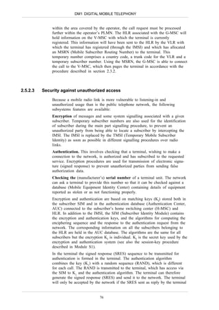 DM1 DIGITAL MOBILE TELEPHONY


              within the area covered by the operator, the call request must be processed
              further within the operator’s PLMN. The HLR associated with the G-MSC will
              hold information on the V-MSC with which the terminal is currently
              registered. This information will have been sent to the HLR by the VLR with
              which the terminal has registered (through the IMSI) and which has allocated
              an MSRN (Mobile Subscriber Routing Number) to the terminal. This
              temporary number comprises a country code, a trunk code for the VLR and a
              temporary subscriber number. Using the MSRN, the G-MSC is able to connect
              the call to the V-MSC, which then pages the terminal in accordance with the
              procedure described in section 2.3.2.



2.5.2.3   Security against unauthorized access

              Because a mobile radio link is more vulnerable to listening-in and
              unauthorized usage than is the public telephone network, the following
              subsystems features are available:
              Encryption of messages and some system signalling associated with a given
              subscriber. Temporary subscriber numbers are also used for the identification
              of subscriber during the main part signalling procedure, to prevent an
              unauthorized party from being able to locate a subscriber by intercepting the
              IMSI. The IMSI is replaced by the TMSI (Temporary Mobile Subscriber
              Identity) as soon as possible in different signalling procedures over radio
              links.
              Authentication. This involves checking that a terminal, wishing to make a
              connection to the network, is authorized and has subscribed to the requested
              service. Encryption procedures are used for transmission of electronic signa-
              ture (signed response) to prevent unauthorized parties from sending false
              authorization data.
              Checking the (manufacturer’s) serial number of a terminal unit. The network
              can ask a terminal to provide this number so that it can be checked against a
              database (Mobile Equipment Identity Center) containing details of equipment
              reported as stolen or as not functioning properly.
              Encryption and authentication are based on matching keys (KI) stored both in
              the subscriber SIM and in the authentication database (Authentication Center,
              AUC) connected to the subscriber’s home switching center (H-MSC) and
              HLR. In addition to the IMSI, the SIM (Subscriber Identity Module) contains
              the encryption and authentication keys, and the algorithms for computing the
              enciphering sequence and the response to the authentication request from the
              network. The corresponding information on all the subscribers belonging to
              the HLR are held in the AUC database. The algorithms are the same for all
              subscribers but the encryption KI is individual. KI is the secret key used by the
              encryption and authentication system (see also the session-key procedure
              described in Module S1).
              In the terminal the signed response (SRES) sequence to be transmitted for
              authentication is formed in the terminal. The authentication algorithm
              combines the key (K1) with a random sequence (RAND), which is different
              for each call. The RAND is transmitted to the terminal, which has access via
              the SIM to K1 and the authentication algorithm. The terminal can therefore
              generate the signed response (SRES) and send it to the network. The terminal
              will only be accepted by the network if the SRES sent as reply by the terminal


                                          76
 
