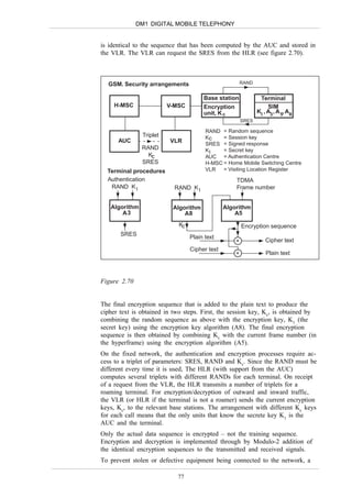 DM1 DIGITAL MOBILE TELEPHONY


is identical to the sequence that has been computed by the AUC and stored in
the VLR. The VLR can request the SRES from the HLR (see figure 2.70).



  GSM. Security arrangements                            RAND


                                       Base station             Terminal
     H-MSC               V-MSC         Encryption                   SIM
                                       unit, K c               KI , A3 , A 5, A8
                                                        SRES

                                        RAND = Random sequence
               Triplet                  Kc    = Session key
      AUC                VLR            SRES = Signed response
               RAND                     KI    = Secret key
                 Kc                     AUC = Authentication Centre
               SRES                     H-MSC = Home Mobile Switching Centre
  Terminal procedures                   VLR   = Visiting Location Register
  Authentication                                    TDMA
   RAND K I                RAND K I                 Frame number


   Algorithm              Algorithm             Algorithm
       A3                     A8                    A5
                             Kc                         Encryption sequence
       SRES
                                  Plain text
                                                    +              Cipher text
                                  Cipher text
                                                    +              Plain text



Figure 2.70


The final encryption sequence that is added to the plain text to produce the
cipher text is obtained in two steps. First, the session key, Kc, is obtained by
combining the random sequence as above with the encryption key, K1 (the
secret key) using the encryption key algorithm (A8). The final encryption
sequence is then obtained by combining Kc with the current frame number (in
the hyperframe) using the encryption algorithm (A5).
On the fixed network, the authentication and encryption processes require ac-
cess to a triplet of parameters: SRES, RAND and Kc. Since the RAND must be
different every time it is used, The HLR (with support from the AUC)
computes several triplets with different RANDs for each terminal. On receipt
of a request from the VLR, the HLR transmits a number of triplets for a
roaming terminal. For encryption/decryption of outward and inward traffic,
the VLR (or HLR if the terminal is not a roamer) sends the current encryption
keys, Kc, to the relevant base stations. The arrangement with different Kc keys
for each call means that the only units that know the secrete key K1 is the
AUC and the terminal.
Only the actual data sequence is encrypted – not the training sequence.
Encryption and decryption is implemented through by Modulo-2 addition of
the identical encryption sequences to the transmitted and received signals.
To prevent stolen or defective equipment being connected to the network, a

                            77
 