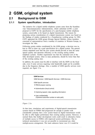 DM1 DIGITAL MOBILE TELEPHONY



2 GSM, original system
2.1     Background to GSM
2.1.1   System specification, introduction
            The initiative for a digital mobile telephone system came from the Scandina-
            vian Telecommunication Administrations, which submitted in1981 a joint
            proposal to CEPT for the specification of a pan-European mobile telephone
            system, conceivably to be based on digital transmission. The reason for
            proposing serious consideration of a digital transmission system was based on
            the findings of studies conducted by a Scandinavian working group. In 1982,
            CEPT appointed the GSM group (Groupe Special Mobile), whose members
            consisted of representatives from a number of countries in Western Europe, to
            investigate the idea.
            Following system studies coordinated by the GSM group, a decision was ta-
            ken in 1985 to draw up a goal specification for a digital system. The general
            criteria stipulated were that the new system should provide at least the same
            speech quality and spectrum efficiency as the existing analog mobile
            telephone systems. Another requirement was that the estimated cost of the
            fully developed system, when in mass production, should be lower than that
            of the existing analog ones.
            In addition, the system must be able to interface with the ISDN on the fixed
            side, even if some services requiring wide bandwidth might not be available
            due to the frequency shortage. Also, a number of GSM specific services were
            required, see figure 2.1a.



                           GSM Services
                           GSM Services = GSM Specific Services + ISDN Services

                           GSM Specific services:
                             PAN-European roaming

                             Authentication (fraud control)

                             Ciphering (speech, data, signalling information)

                             User confidentiality
                             (Ciphered subscriber number on radio path)



            Figure 2.1a

            At that time, simulations and experiments of digital-speech transmission
            systems based on FDMA had progressed far enough to predict with
            considerable certainty that a new system based on digital transmission would
            be able to offer higher performance than existing analog systems. However, it
            seemed likely that further development work could result in alternative forms
            of multiple access to FDMA with improved system performance. Due to
            technical uncertainties it was not yet possible to recommend any other
            multiple-access arrangement. The main unknown factor was if it would be


                                         8
 