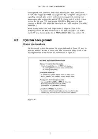 DM1 DIGITAL MOBILE TELEPHONY


          Development work continued after 1990, resulting in a new specification
          IS-136. The original D-AMPS was augmented by a complete arrangement of
          signalling channels plus control and monitoring equipment, making it an
          autonomous radio system, see section 7.2. It became one of several system
          options for the new PCS band around 1900 MHz. The name was also
          changed to TDMA 136. (Other PCS standards are IS-95 based on DS-CDMA
          and GSM.)
          More recently there have been preparations to adapt D-AMPS to the
          increasing market for data transmission. It has been decided to use EDGE
          (with 200 kHz channels) also for D-AMPS (TDMA 136). See section 7.3.



3.2   System background
      System considerations

          At the over-all system discussions, the points indicated in figure 3.2 were ta-
          ken into account. Several of these have been referred to above. Some of the
          key requirements on the system are summarized in figure 3.3.



                         D-AMPS. System considerations
                         No new frequency band available
                          Gradual introduction into A-AMPS cell structure:
                            - In existing 30 kHz channel raster (cluster site)
                            - In existing cells (sites)

                         Dual-mode terminals
                          A-AMPS only system in rural areas for many years
                          Mix of A-AMPS and D-AMPS in high density areas

                         Two system alternatives evaluated:
                           Advanced 10 kHz FDMA (ATT/Bell, Motorola)
                           Extremely narrow-band TDMA (ERA)
                           (3 time slots in 30 kHz radio channel)

                         Limitations of FDMA alternative:
                           3 adjacent radio channels to be used at one site result in
                           extreme requirements on low out-of-channel radiation



          Figure 3.2




                                        81
 