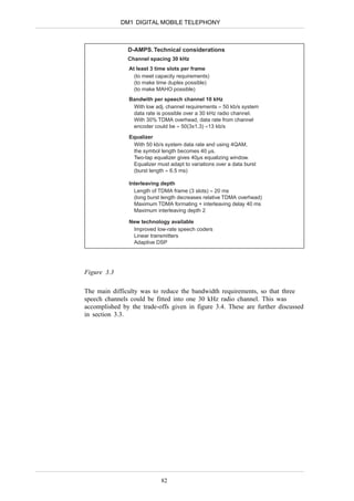 DM1 DIGITAL MOBILE TELEPHONY



               D-AMPS. Technical considerations
               Channel spacing 30 kHz
                At least 3 time slots per frame
                  (to meet capacity requirements)
                  (to make time duplex possible)
                  (to make MAHO possible)
                Bandwith per speech channel 10 kHz
                 With low adj. channel requirements ≈ 50 kb/s system
                 data rate is possible over a 30 kHz radio channel.
                 With 30% TDMA overhead, data rate from channel
                 encoder could be ≈ 50(3x1.3) ≈13 kb/s

                Equalizer
                 With 50 kb/s system data rate and using 4QAM,
                 the symbol length becomes 40 µs.
                 Two-tap equalizer gives 40µs equalizing window.
                 Equalizer must adapt to variations over a data burst
                 (burst length ≈ 6.5 ms)

                Interleaving depth
                  Length of TDMA frame (3 slots) ≈ 20 ms
                  (long burst length decreases relative TDMA overhead)
                  Maximum TDMA formating + interleaving delay 40 ms
                  Maximum interleaving depth 2

                New technology available
                 Improved low-rate speech coders
                 Linear transmitters
                 Adaptive DSP




Figure 3.3

The main difficulty was to reduce the bandwidth requirements, so that three
speech channels could be fitted into one 30 kHz radio channel. This was
accomplished by the trade-offs given in figure 3.4. These are further discussed
in section 3.3.




                             82
 