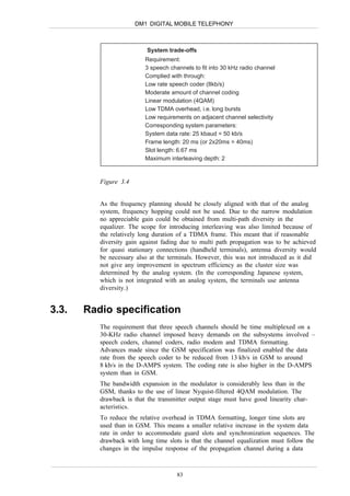 DM1 DIGITAL MOBILE TELEPHONY



                           System trade-offs
                          Requirement:
                          3 speech channels to fit into 30 kHz radio channel
                          Complied with through:
                          Low rate speech coder (8kb/s)
                          Moderate amount of channel coding
                          Linear modulation (4QAM)
                          Low TDMA overhead, i.e. long bursts
                          Low requirements on adjacent channel selectivity
                          Corresponding system parameters:
                          System data rate: 25 kbaud = 50 kb/s
                          Frame length: 20 ms (or 2x20ms = 40ms)
                          Slot length: 6.67 ms
                          Maximum interleaving depth: 2


          Figure 3.4


          As the frequency planning should be closely aligned with that of the analog
          system, frequency hopping could not be used. Due to the narrow modulation
          no appreciable gain could be obtained from multi-path diversity in the
          equalizer. The scope for introducing interleaving was also limited because of
          the relatively long duration of a TDMA frame. This meant that if reasonable
          diversity gain against fading due to multi path propagation was to be achieved
          for quasi stationary connections (handheld terminals), antenna diversity would
          be necessary also at the terminals. However, this was not introduced as it did
          not give any improvement in spectrum efficiency as the cluster size was
          determined by the analog system. (In the corresponding Japanese system,
          which is not integrated with an analog system, the terminals use antenna
          diversity.)


3.3.   Radio specification
          The requirement that three speech channels should be time multiplexed on a
          30-KHz radio channel imposed heavy demands on the subsystems involved –
          speech coders, channel coders, radio modem and TDMA formatting.
          Advances made since the GSM specification was finalized enabled the data
          rate from the speech coder to be reduced from 13 kb/s in GSM to around
          8 kb/s in the D-AMPS system. The coding rate is also higher in the D-AMPS
          system than in GSM.
          The bandwidth expansion in the modulator is considerably less than in the
          GSM, thanks to the use of linear Nyquist-filtered 4QAM modulation. The
          drawback is that the transmitter output stage must have good linearity char-
          acteristics.
          To reduce the relative overhead in TDMA formatting, longer time slots are
          used than in GSM. This means a smaller relative increase in the system data
          rate in order to accommodate guard slots and synchronization sequences. The
          drawback with long time slots is that the channel equalization must follow the
          changes in the impulse response of the propagation channel during a data



                                      83
 