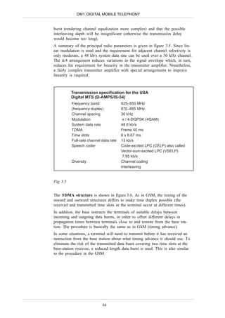 DM1 DIGITAL MOBILE TELEPHONY


burst (rendering channel equalization more complex) and that the possible
interleaving depth will be insignificant (otherwise the transmission delay
would become too long).
A summary of the principal radio parameters is given in figure 3.5. Since lin-
ear modulation is used and the requirement for adjacent channel selectivity is
only moderate, a 48 kb/s system data rate can be used over a 30 kHz channel.
The π/4 arrangement reduces variations in the signal envelope which, in turn,
reduces the requirement for linearity in the transmitter amplifier. Nonetheless,
a fairly complex transmitter amplifier with special arrangements to improve
linearity is required.



          Transmission specification for the USA
          Digital MTS (D-AMPS/IS-54)
          Frequency band:               825–850 MHz
          (frequency duplex)            870–895 MHz
          Channel spacing               30 kHz
          Modulation                     π / 4-DQPSK (4QAM)
          System data rate              48.6 kb/s
          TDMA                          Frame 40 ms
          Time slots                    6 x 6.67 ms
          Full-rate channel data rate   13 kb/s
          Speech coder                  Code-excited LPC (CELP) also called
                                        Vector-sum excited LPC (VSELP)
                                         7.95 kb/s
          Diversity                     Channel coding
                                        Interleaving


Fig 3.5


The TDMA structure is shown in figure 3.6. As in GSM, the timing of the
inward and outward structures differs to make time duplex possible (the
received and transmitted time slots in the terminal occur at different times).
In addition, the base instructs the terminals of suitable delays between
incoming and outgoing data bursts, in order to offset different delays in
propagation times between terminals close to and remote from the base sta-
tion. The procedure is basically the same as in GSM (timing advance).
In some situations, a terminal will need to transmit before it has received an
instruction from the base station about what timing advance it should use. To
eliminate the risk of the transmitted data burst covering two time slots at the
base-station receiver, a reduced length data burst is used. This is also similar
to the procedure in the GSM.




                            84
 