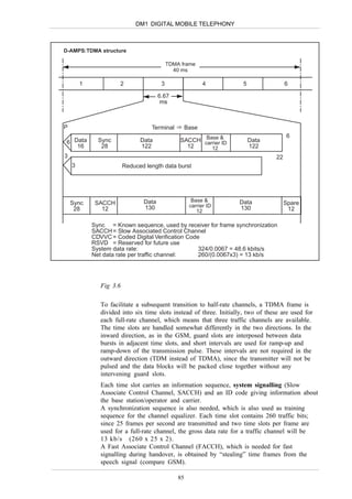 DM1 DIGITAL MOBILE TELEPHONY



D-AMPS:TDMA structure

                                            TDMA frame
                                              40 ms

        1             2                 3                   4         5                 6

                                       6.67
                                        ms



P                                  Terminal          Base
                                                                                        6
 6 Data       Sync             Data             SACCH carrier&
                                                       Base
                                                             ID           Data
    16         28              122                12     12               122
3                                                                                  22
    3                    Reduced length data burst




                                Data                   Base &       Data
    Sync     SACCH                                    carrier ID                        Spare
     28        12               130                                 130                  12
                                                         12

            Sync = Known sequence, used by receiver for frame synchronization
            SACCH = Slow Associated Control Channel
            CDVVC = Coded Digital Verification Code
            RSVD = Reserved for future use
            System data rate:                      324/0.0067 = 48.6 kbits/s
            Net data rate per traffic channel:     260/(0.0067x3) = 13 kb/s




               Fig 3.6

               To facilitate a subsequent transition to half-rate channels, a TDMA frame is
               divided into six time slots instead of three. Initially, two of these are used for
               each full-rate channel, which means that three traffic channels are available.
               The time slots are handled somewhat differently in the two directions. In the
               inward direction, as in the GSM, guard slots are interposed between data
               bursts in adjacent time slots, and short intervals are used for ramp-up and
               ramp-down of the transmission pulse. These intervals are not required in the
               outward direction (TDM instead of TDMA), since the transmitter will not be
               pulsed and the data blocks will be packed close together without any
               intervening guard slots.
               Each time slot carries an information sequence, system signalling (Slow
               Associate Control Channel, SACCH) and an ID code giving information about
               the base station/operator and carrier.
               A synchronization sequence is also needed, which is also used as training
               sequence for the channel equalizer. Each time slot contains 260 traffic bits;
               since 25 frames per second are transmitted and two time slots per frame are
               used for a full-rate channel, the gross data rate for a traffic channel will be
               13 kb/s (260 x 25 x 2).
               A Fast Associate Control Channel (FACCH), which is needed for fast
               signalling during handover, is obtained by “stealing” time frames from the
               speech signal (compare GSM).

                                                85
 