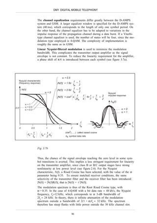 DM1 DIGITAL MOBILE TELEPHONY


                                The channel equalization requirements differ greatly between the D-AMPS
                                system and GSM. A larger equalizer window is specified for the D-AMPS sys-
                                tem (40 ms), which corresponds to the length of only one symbol period. On
                                the other hand, the channel equalizer has to be adapted to variations in the
                                impulse response of the propagation channel during a data burst. If a Viterbi-
                                type channel equalizer is used, the number of states will be four, since the mo-
                                dulation type employed is 4-QAM. The complexity of implementation is
                                roughly the same as in GSM.
                                Linear Nyquist-filtered modulation is used to minimize the modulation
                                bandwidth. This complicates the transmitter output amplifier as the signal
                                envelope is not constant. To reduce the linearity requirement for the amplifier,
                                a phase shift of π/4 is introduced between each symbol (see figure 3.7a).




                                                         α = 0.5
      Nyquist characteristic                                      f < 1
      (frequency response)                        |N(f)| = 1 för
                                                                 fN 2
          | N(f)|                                                 f > 3
                                                  |N(f)| = 0 för
                                      α=0                        fN 2
                                                                                                       Nyquist
                                                                                                       impulse response
                                                  |N(f)| =   cos2      π f         1   för 1 < f < 3
                                                                        2fN        4       2   fN  2
                                                                                                         hN(t)
               α=1
0.5            α = 0.5
               α = 0.3                                                                                            α=0
                                                                                                                  α=1



                                                                               f                                           t
                                                                              fN                                          ts
      0                0.5                1        1.5             2                        -2    -1         -1     -2

                           1              1                cos2 (......) called raised cosine
                    ds =           fN =     d
                           ts             2 s                ds: symbol data rate




                                Fig 3.7b


                                Thus, the chance of the signal envelope reaching the zero level in some sym-
                                bol transitions is averted. This implies a less stringent requirement for linearity
                                on the transmitter amplifier, since class B or B/C output stages have strong
                                nonlinearity at low power level (see figure 2.4). For the Nyquist
                                characteristic, N(f), a Rised Cosine has been selected, with the value of the α
                                parameter being 0.35. To ensure matched receiver conditions, the same
                                selectivity of the transmitter filter and the receiver filter has been introduced:
                                |N(f)| = |N(f)R(f)|, that is |N(f)| = √ |N(f)|.
                                The modulation spectrum is thus of the Root Rised Cosine type, with
                                α = 0.35. In the case of 4-QAM with a bit data rate ≈ 48 kb/s, the Nyquist
                                frequency, fn≈12 kHz, which corresponds to α 3-dB bandwidth of
                                2fn ≈ 24 kHz. In theory, there is infinite attenuation of the modulation
                                spectrum outside a bandwidth of 2(1 + α)fn ≈ 32 kHz. The spectrum
                                therefore has steep flanks with little power outside the 30 kHz channel slot.


                                                                    86
 