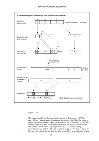 DM1 DIGITAL MOBILE TELEPHONY




Channel coding and interleaving for a full-rate traffic channel

                               Ia           Ib              II
Block from
                               12           65             82              159 bits 50 times/s = 7.95 kb/sIa
speech coder




                                      CRC


                               12     7          65                                      82
Block coding for
error detection



                                                              Tail


Regrouping                     4 6          65        6 3 5      89 bits                 82
Adding of tail



                                                  Convolutional
                                                  coding, R = 1/2


Convolutional
                                                                                                       260 bits
coding                                      2 x 89 = 178                                 82           (13 kb/s)



Division into two
subblocks of
                                     130                                        130
130 bits




Interleaving

                          20
                          ms               TDMA frame                (CRC: Cyclic Redundancy Check)




                    Figure 3.10

                    The output signal from the speech coder occurs in data bursts of 159 bits
                    every 20 ms. (Speech coding is discussed in section 3.4.) When the signal is
                    passed through the channel coder, the number of bits is increased to 260. The
                    channel coder is adapted to the characteristics of the speech coder such that
                    only certain sensitive bits (77) are protected by FEC channel coding
                    (convolution code with R = 1/2 and constraint length 5.) Twelve of these 77
                    bits are very critical and are therefore also protected by error detection coding

                                                   89
 