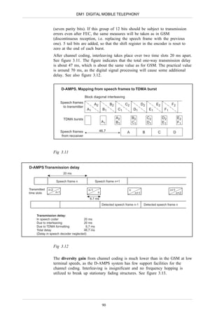 DM1 DIGITAL MOBILE TELEPHONY


                    (seven parity bits). If this group of 12 bits should be subject to transmission
                    errors even after FEC, the same measures will be taken as in GSM
                    (discontinuous reception, i.e. replacing the speech frame with the previous
                    one). 5 tail bits are added, so that the shift register in the encoder is reset to
                    zero at the end of each burst.
                    After channel coding, interleaving takes place over two time slots 20 ms apart.
                    See figure 3.11. The figure indicates that the total one-way transmission delay
                    is about 47 ms, which is about the same value as for GSM. The practical value
                    is around 70 ms, as the digital signal processing will cause some additional
                    delay. See also figure 3.12.


                           D-AMPS. Mapping from speech frames to TDMA burst

                                             Block diagonal interleaving
                           Speech frames
                                                     A2          B2         C2          D2        E2         F2
                            to transmitter
                                              A1            B1         C1        D1          E1         F1

                             TDMA bursts                              A2         B2          C2        D2          E2
                                                           A1         B1         C1          D1        E1          F1

                           Speech frames                  46.7              A           B         C           D
                            from recceiver



                    Fig 3.11


D-AMPS Transmission delay
                            20 ms

                     Speech frame n                  Speech frame n+1

Transmitted   n-2                              n-1                           n                               n+1
time slots           n-1                              n                           n+1                              n+2
                                                6.7 ms
                                                           Detected speech frame n-1     Detected speech frame n


     Transmission delay:
     In speech coder                  20 ms
     Due to interleaving              20 ms
     Due to TDMA formatting            6,7 ms
     Total delay                      46,7 ms
     (Delay in speech decoder neglected)



                    Fig 3.12

                    The diversity gain from channel coding is much lower than in the GSM at low
                    terminal speeds, as the D-AMPS system has few support facilities for the
                    channel coding. Interleaving is insignificant and no frequency hopping is
                    utilized to break up stationary fading structures. See figure 3.13.




                                                           90
 