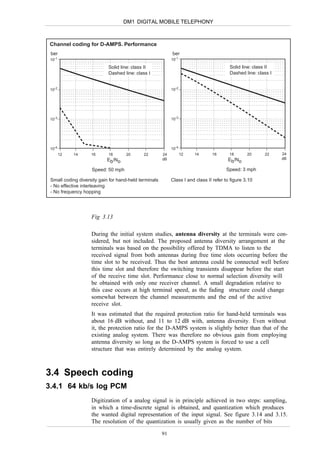 DM1 DIGITAL MOBILE TELEPHONY



 Channel coding for D-AMPS. Performance
 ber                                                        ber
 10-1                                                       10-1

                            Solid line: class II                                         Solid line: class II
                            Dashed line: class I                                         Dashed line: class I


 10-2                                                       10-2




 10-3                                                       10-3




 10-4                                                       10-4
        12   14     16      18      20       22        24          12   14      16       18       20     22     24
                           Eb/No                       dB                               Eb/No                   dB

                    Speed: 50 mph                                                      Speed: 3 mph

 Small coding diversity gain for hand-held terminals        Class I and class II refer to figure 3.10
 - No effective interleaving
 - No frequency hopping




                    Fig 3.13

                    During the initial system studies, antenna diversity at the terminals were con-
                    sidered, but not included. The proposed antenna diversity arrangement at the
                    terminals was based on the possibility offered by TDMA to listen to the
                    received signal from both antennas during free time slots occurring before the
                    time slot to be received. Thus the best antenna could be connected well before
                    this time slot and therefore the switching transients disappear before the start
                    of the receive time slot. Performance close to normal selection diversity will
                    be obtained with only one receiver channel. A small degradation relative to
                    this case occurs at high terminal speed, as the fading structure could change
                    somewhat between the channel measurements and the end of the active
                    receive slot.
                    It was estimated that the required protection ratio for hand-held terminals was
                    about 16 dB without, and 11 to 12 dB with, antenna diversity. Even without
                    it, the protection ratio for the D-AMPS system is slightly better than that of the
                    existing analog system. There was therefore no obvious gain from employing
                    antenna diversity so long as the D-AMPS system is forced to use a cell
                    structure that was entirely determined by the analog system.



3.4 Speech coding
3.4.1 64 kb/s log PCM
                    Digitization of a analog signal is in principle achieved in two steps: sampling,
                    in which a time-discrete signal is obtained, and quantization which produces
                    the wanted digital representation of the input signal. See figure 3.14 and 3.15.
                    The resolution of the quantization is usually given as the number of bits

                                                       91
 