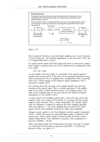 DM1 DIGITAL MOBILE TELEPHONY



   Sampling theorem
   A baseband signal s(t) limited to band W, without loss of information can be
   represented by a time-discrete signal s'(t), obtained by sampling s(t) more
   than 2W times a second.
   If this condition is met, no aliasing distortion will occur. The original signal can be
   reconstructed by filtering s'(t) through a rectangular low-pass filter with a cutoff
   frequency W.               Sampling at
                              ts = m . To
             A       s(t)                   s'(t)                                    B
                                                          Time-discrete
                 W                                                                       W
                                                        signal processing
                               To < 1
     Low-pass filter               2W                                         Reconstruction
     (anti-aliasing)                                                              filter
                                                        A and B
                                                    1             W

                                                                       f



Figure 3.16


Due to practical limitations, somewhat higher sampling rate is used in practice.
A speech signal can, with moderate degradation, be cut off around 3 kHz, and
it is sampled 8000 times a second.
If a typical speech signal (with fairly high peak factor) is processed by perfect,
linear sampler a signal-to-noise ratio S/N is obtained after a psophometric filter
in its output:
      S/N = 6n - 4 dB
n is the number of bits per sample, S is the power of the speech signal (of
constant mean power) and N is the power of the generated quantization noise.
When measuring the S/N of a telephone line, a psophometric filter is generally
used to get a better estimate of the subjective quality degradation. This is
discussed in module DT13.
It is assumed above that the range of the sampler matches the top-to-top
variations of the speech signal. This is a critical adjustment. If the sampler
range is too small, overload distortion occurs, if the sampling range is too
large, all the sampling steps are not used and thus the effective resolution
corresponds to a less number of bits.
A speech signal in the telephone network has a short term mean power that
typically varies over a range of 30 to 40 dB. It is necessary that the sampler
adapts to these variations. This is called companding. The standard speech
codec for telephony is adapted by replacing the linear sampling algorithm
with a log function, i.e. very small sampling steps are used for low input
signals, and the steps gradually increased for larger input amplitudes.
Adequate speech quality in the fixed telephone network roughly corresponds
to S/N = 30 dB. That means that somewhat higher quality is required for the
speech codec. With a speech signal of constant power and using a linear
sampler (linear PCM), 6 bits resolution is necessary. This corresponds to a
data rate of 8000x6 = 48 kb/s.
With a real speech signal with varying power and using a log type of sampler
it is found that 8 bits resolution is necessary (log PCM), i.e. the data rate
becomes 64 kb/s, see figure 3.17.



                                  93
 