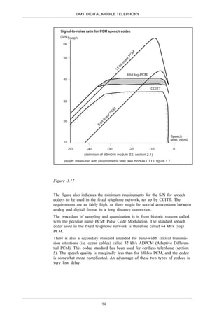 DM1 DIGITAL MOBILE TELEPHONY



    Signal-to-noise ratio for PCM speech codec
   (S/N)psoph

     60




                                                           M
                                                          C
                                                      rP
     50




                                                     ea
                                                 in
                                                tl
                                                 i
                                              -b
                                           11
                                                      8-bit log-PCM
     40

                                                                      CCITT


     30


                                          M
                                      C
                                     rP
                                 ea
                                in
                              tl




     20
                            bi
                           8-




                                                                              Speech
                                                                              level, dBm0
     10

          -50       -40              -30                  -20         -10      0
                   (definition of dBm0 in module S2, section 2.1)
      psoph: measured with psophometric filter, see module DT13, figure 1.7




Figure 3.17


The figure also indicates the minimum requirements for the S/N for speech
codecs to be used in the fixed telephone network, set up by CCITT. The
requirements are as fairly high, as there might be several conversions between
analog and digital format in a long distance connection.
The procedure of sampling and quantization is is from historic reasons called
with the peculiar name PCM: Pulse Code Modulation. The standard speech
coder used in the fixed telephone network is therefore called 64 kb/s (log)
PCM.
There is also a secondary standard intended for band-width critical transmis-
sion situations (i.e. ocean cables) called 32 kb/s ADPCM (Adaptive Differen-
tial PCM). This codec standard has been used for cordless telephone (section
5). The speech quality is marginally less than for 64kb/s PCM, and the codec
is somewhat more complicated. An advantage of these two types of codecs is
very low delay.




                                94
 