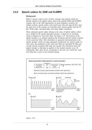 DM1 DIGITAL MOBILE TELEPHONY


3.4.2   Speech codecs for GSM and D-AMPS
           Background
           Below is given a short review of basic concepts and relations which are
           directly related to the speech codecs used at the original GSM and D-AMPS
           systems. Due to the stiff requirements on good frequency economy for
           cellular systems, speech codecs with much lower data rate than 64 kb/s must
           be used, even at the expence of somewhat lower speech quality than the 64
           kb/s PCM codec, increased delay and much higher complexity.
           These advanced speech codecs belong to the class of hybrid codecs, which
           use a model for the speech generation process, is based on an excitation
           which is filtered in a vocal tract filter. See figure 3.18. The function of the
           speech encoder is to estimate (analyze) the excitation and the transfer function
           of the vocal tract filter. This information is quantized and transmitted to the
           speech decoder, which can then regenerate (synthesize) the speech signal. In
           most cases, the parameters of the vocal tract filter are estimated 50 times per
           second, and the excitation 200 times per second. The information from the
           speech encoder is delivered as packets to the channel encoder every 20
           millisecond. (The value 20 ms corresponds to the time over which the vocal
           tract filter has a more or less constant setting).




              Speech generation model (speaker or speech decoder)
                                          excitation
                             Excitation      e(t)    Vocal tract   Speech spectrum: S(f)= E(f) . H(f)
                             generator                 (H(f))
                                             E(f)

                      a) Voiced sounds; quasi-periodic excitation (line spectrum)
                      b) Un-voiced sounds; noise-like excitation (continuous spectrum)

              a)   IE(f)I2                                     IS(f)I2     formants
                                                                                         line
                                                                                         spectrum




                                                         f                                        f
                                                     4kHz    fundamental                      4kHz
                                                             frequency
              b)

                   IE(f)I2                                     IS(f)I2




                                                         f                                        f
                                                     4kHz                                     4kHz




           Figure 3.18


                                             95
 