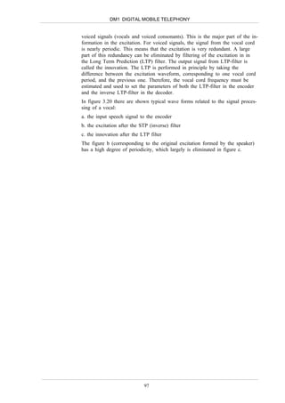 DM1 DIGITAL MOBILE TELEPHONY


voiced signals (vocals and voiced consonants). This is the major part of the in-
formation in the excitation. For voiced signals, the signal from the vocal cord
is nearly periodic. This means that the excitation is very redundant. A large
part of this redundancy can be eliminated by filtering of the excitation in in
the Long Term Prediction (LTP) filter. The output signal from LTP-filter is
called the innovation. The LTP is performed in principle by taking the
difference between the excitation waveform, corresponding to one vocal cord
period, and the previous one. Therefore, the vocal cord frequency must be
estimated and used to set the parameters of both the LTP-filter in the encoder
and the inverse LTP-filter in the decoder.
In figure 3.20 there are shown typical wave forms related to the signal proces-
sing of a vocal:
a. the input speech signal to the encoder
b. the excitation after the STP (inverse) filter
c. the innovation after the LTP filter
The figure b (corresponding to the original excitation formed by the speaker)
has a high degree of periodicity, which largely is eliminated in figure c.




                              97
 