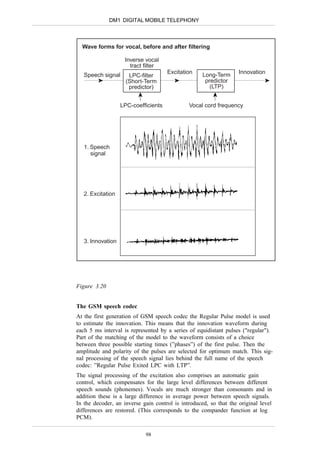 DM1 DIGITAL MOBILE TELEPHONY



  Wave forms for vocal, before and after filtering

                    Inverse vocal
                      tract filter
                                      Excitation    Long-Term      Innovation
   Speech signal      LPC-filter
                     (Short-Term                     predictor
                      predictor)                       (LTP)


                   LPC-coefficients           Vocal cord frequency




   1. Speech
      signal




   2. Excitation




   3. Innovation




Figure 3.20


The GSM speech codec
At the first generation of GSM speech codec the Regular Pulse model is used
to estimate the innovation. This means that the innovation waveform during
each 5 ms interval is represented by a series of equidistant pulses ("regular").
Part of the matching of the model to the waveform consists of a choice
between three possible starting times (”phases”) of the first pulse. Then the
amplitude and polarity of the pulses are selected for optimum match. This sig-
nal processing of the speech signal lies behind the full name of the speech
codec: ”Regular Pulse Exited LPC with LTP”.
The signal processing of the excitation also comprises an automatic gain
control, which compensates for the large level differences between different
speech sounds (phonemes). Vocals are much stronger than consonants and in
addition these is a large difference in average power between speech signals.
In the decoder, an inverse gain control is introduced, so that the original level
differences are restored. (This corresponds to the compander function at log
PCM).

                            98
 