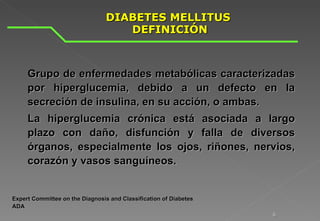 DIABETES MELLITUS  DEFINICIÓN Grupo de enfermedades metabólicas caracterizadas por hiperglucemia, debido a un defecto en la secreción de insulina, en su acción, o ambas.  La hiperglucemia crónica está asociada a largo plazo con daño, disfunción y falla de diversos órganos, especialmente los ojos, riñones, nervios, corazón y vasos sanguíneos. Expert Committee on the Diagnosis and Classification of Diabetes ADA  