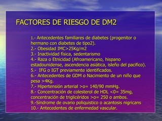 FACTORES DE RIESGO DE DM2 1.-  Antecedentes familiares de diabetes (progenitor o hermano con diabetes de tipo2). 2.- Obesidad IMC>25Kg/m2 3.- Inactividad física, sedentarismo 4.- Raza o Etnicidad (Afroamericano, hispano estadounidense, ascendencia asiática, isleño del pacifico). 5.-  IFG o IGT previamente identificados. 6.- Antecedentes de GDM o Nacimiento de un niño que pesa >4Kg. 7.- Hipertensión arterial >o= 140/90 mmHg. 8.- Concentración de colesterol de HDL <0= 35mg, concentración de triglicéridos >o= 250 o ambos. 9.-Síndrome de ovario poliquistico o acantosis nigricans 10.- Antecedentes de enfermedad vascular. 