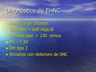 Diagnóstico de EHNC Ausencia de cetonas. Glucemia > 600 mgs/dl Osmolaridad  > 230  mmos Ph  - 7.30 DM tipo 2 Ancianos con deterioro de SNC 