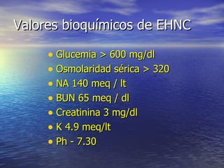 Valores bioquímicos de EHNC Glucemia > 600 mg/dl Osmolaridad sérica > 320 NA 140 meq / lt BUN 65 meq / dl Creatinina 3 mg/dl K 4.9 meq/lt Ph - 7.30 