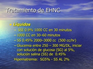 Tratamiento de EHNC Líquidos  SSI 0.9% 1000 CC en 30 minutos 1000 CC en 30–60 minutos SS 0.45% 2000–3000 cc  (500 cc/hr) Glucemia entre 250 – 300 MG/DL, iniciar con solución de glucosa (SG) al 5%, solución salina (SS) de  0.45% Hipernatremia:  SG5% - SS AL 2% 