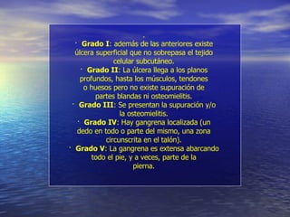 . ·  Grado I : además de las anteriores existe úlcera superficial que no sobrepasa el tejido celular subcutáneo. ·  Grado II : La úlcera llega a los planos profundos, hasta los músculos, tendones o huesos pero no existe supuración de partes blandas ni osteomielitis. ·  Grado III : Se presentan la supuración y/o la osteomielitis. ·  Grado IV : Hay gangrena localizada (un dedo en todo o parte del mismo, una zona circunscrita en el talón). ·  Grado V : La gangrena es extensa abarcando todo el pie, y a veces, parte de la pierna. 