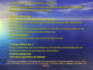 Clasificación de la Diabetes Mellitus Clasificación realizada por el comité de expertos de la ADA y la OMS, de acuerdo con las causas de la enfermedad Diabetes mellitus tipo 1   Diabetes mediada por procesos autoinmunes   Está causada por un proceso autoinmune que destruye las células beta pancreáticas. Se pueden detectar autoanticuerpos en el 85-90% de los pacientes en los que se detecta hiperglucemia por primera vez.  Diabetes idiopática  Forma de la enfermedad cuya causa es desconocida.   Diabetes Mellitus tipo 2    Puede presentarse por una resistencia a la insulina acompañada de una deficiencia relativa en su producción pancreática.   Diabetes gestacional   Otros tipos específicos de diabetes  The Expert Committee on the Diagnosis and Classification of Diabetes Mellitus.  Report of the Expert Committee on The Diagnosis and Classification of Diabetes Mellitus.  Diabetes Care 2000; 2 3: S4-S19. 