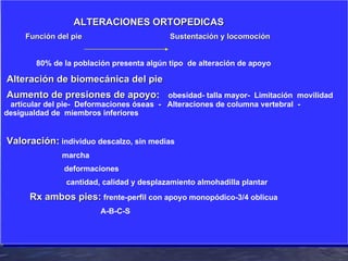 ALTERACIONES ORTOPEDICAS Función del pie   Sustentación y locomoción 80% de la población presenta algún tipo  de alteración de apoyo Alteración de biomecánica del pie Aumento de presiones de apoyo :   obesidad- talla mayor-  Limitación  movilidad  articular del pie-  Deformaciones óseas  -  Alteraciones de columna vertebral  - desigualdad de  miembros inferiores  Valoración :  individuo descalzo, sin medias marcha deformaciones cantidad, calidad y desplazamiento almohadilla plantar Rx ambos pies:  frente-perfil con apoyo monopódico-3/4 oblicua A-B-C-S 