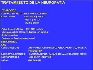 TRATAMIIENTO DE LA NEUROPATIA ETIOLOGICO CONTROL ESTRICTO DE LA HIPERGLUCEMIIA Acido Tióctico  600-1200 mg/ día VO. 1200 mg/día E.V 100 mg/ día IM Acido Gamalinolénico  500- 1500 mg/ día Inhibidores de la Aldosa Reductasa  en estudio Aminoguanidina Factores de Crecimiento neuronal SINTOMATICO AINE  ANTIDEPRESIVOS  AMITRIPTILINA-IMIPRAMINA-VENLAFAXINA- FLUOXETINA PAROXETINA ANTICONVULSIVANTES  CARBAMACEPINA- GABAPENTIN-VALPROATO DE SODIO ANTIARRITMICOS  LIDOCAINA- MEXITILEN LOCAL:  CAPSAICINA 