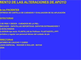 TRATAMIENTO DE LAS ALTERACIONES DE APOYO CUIDADO  de los PACIENTES EDUCACIÓN- ENTREGA DE CARTILLA DE CUIDADOS Y EVALUACION DE SU APLICACIÓN MEDIDAS PROTECTORAS EJERCICIOS DE PIES Y DEDOS - CUIDADOS DE LA PIEL- CALZADO ADECUADO-  ZAPATILLAS DEPORTIVAS- ZAPATOS EXTRAANCHOS Y  PROFUNDOS-ACOLCHADOS MEDIAS de ALGODON tipo tenis- PLANTILLAS de Polifoam- PLAZTAZOTE y PPT CONTROL  periódico y regular con personal idóneo del cuidado de pie MEDIDAS CORRECTORAS PLANTARES DE CAUCHO Y CUERO CALZADO ESPECIAL  ROCKER O ROLLER - BOTAS CIRUGIA 