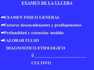 EXAMEN DE LA ULCERA    EXAMEN FISICO GENERAL    Factores desencadenantes y predisponentes     Profundidad y extensión- medida  VALORAR FLUJO DIAGNOSTICO ETIOLOGICO    CULTIVO   