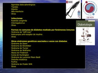 Agonistas beta-adrenérgicos  Tiazidas  Dilantin  Alfa-interferón  Otras Infecciones   Rubeola congénita  Citomegalovirus  Otras Formas no comunes de diabetes mediada por fenómenos inmunes   Síndrome de "stiff-man"  Anticuerpos anti-receptor de insulina  Otras Otros síndromes genéticos asociados a veces con diabetes   Síndrome de Down  Síndrome de Klinefelter  Síndrome de Turner  Síndrome de Wolframs  Ataxia de Friedreich  Corea de Huntington  Síndrome de Laurence Moon Beidl  Distrofia miotónica  Porfiria  Síndrome de Prader Willi  Otros 
