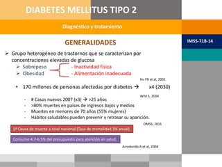 Diagnóstico y tratamiento
DIABETES MELLITUS TIPO 2
IMSS-718-14GENERALIDADES
 Grupo heterogéneo de trastornos que se caracterizan por
concentraciones elevadas de glucosa
 Sobrepeso - Inactividad física
 Obesidad - Alimentación inadecuada
• 170 millones de personas afectadas por diabetes  x4 (2030)
Hu FB et al, 2001
Wild S, 2004
- # Casos nuevos 2007 (x3)  >25 años
- >80% muertes en países de ingresos bajos y medios
- Muertes en menores de 70 años (55% mujeres)
- Hábitos saludables pueden prevenir y retrasar su aparición.
OMSS, 2011
1ª Causa de muerte a nivel nacional (Tasa de mortalidad 3% anual)
Consume 4.7-6.5% del presupuesto para atención en salud.
Arredondo A et al, 2004
 