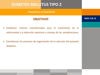 OBJETIVOS
 Establecer criterios estandarizados para el tratamiento de la
enfermedad y la detección oportuna y manejo de las complicaciones.
 Estandarizar los procesos de organización de la atención del paciente
diabético.
Diagnóstico y tratamiento
DIABETES MELLITUS TIPO 2
IMSS-718-14
 