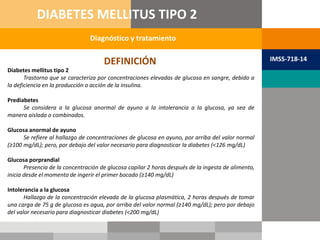 Diabetes mellitus tipo 2
Trastorno que se caracteriza por concentraciones elevadas de glucosa en sangre, debido a
la deficiencia en la producción o acción de la insulina.
Prediabetes
Se considera a la glucosa anormal de ayuno a la intolerancia a la glucosa, ya sea de
manera aislada o combinados.
Glucosa anormal de ayuno
Se refiere al hallazgo de concentraciones de glucosa en ayuno, por arriba del valor normal
(≥100 mg/dL); pero, por debajo del valor necesario para diagnosticar la diabetes (<126 mg/dL)
Glucosa porprandial
Presencia de la concentración de glucosa capilar 2 horas después de la ingesta de alimento,
inicia desde el momento de ingerir el primer bocado (≥140 mg/dL)
Intolerancia a la glucosa
Hallazgo de la concentración elevada de la glucosa plasmática, 2 horas después de tomar
una carga de 75 g de glucosa es agua, por arriba del valor normal (≥140 mg/dL); pero por debajo
del valor necesario para diagnosticar diabetes (<200 mg/dL)
DEFINICIÓN
Diagnóstico y tratamiento
DIABETES MELLITUS TIPO 2
IMSS-718-14
 