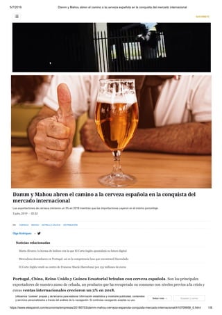 5/7/2019 Damm y Mahou abren el camino a la cerveza española en la conquista del mercado internacional
https://www.elespanol.com/economia/empresas/20190703/damm-mahou-cerveza-espanola-conquista-mercado-internacional/410709958_0.html 1/8
Damm y Mahou abren el camino a la cerveza española en la conquista del
mercado internacional
Las exportaciones de cerveza crecieron un 3% en 2018 mientras que las importaciones cayeron en el mismo porcentaje.
3 julio, 2019 - 02:52
Olga Rodríguez 
EN: CERVEZA MAHOU ESTRELLA GALICIA DISTRIBUCIÓN

Noticias relacionadas
Portugal, China, Reino Unido y Guinea Ecuatorial brindan con cerveza española. Son los principales
exportadores de nuestro zumo de cebada, un producto que ha recuperado su consumo con niveles previos a la crisis y
cuyas ventas internacionales crecieron un 3% en 2018.
Las cerveceras españolas exportaron 2,97 millones de hectolitros de los 36,2 que comercializaron el año pasado. Por su
Marta Álvarez: la horma de Isidoro con la que El Corte Inglés apuntalará su futuro digital
Mercadona desembarca en Portugal: así es la competencia lusa que encontrará Hacendado
El Corte Inglés vende su centro de Francesc Macià (Barcelona) por 152 millones de euros
EMPRESAS
Utilizamos “cookies” propias y de terceros para elaborar información estadística y mostrarte publicidad, contenidos
y servicios personalizados a través del análisis de tu navegación. Si continúas navegando aceptas su uso.
Saber más → Aceptar y cerrar
SUSCRÍBETE
 