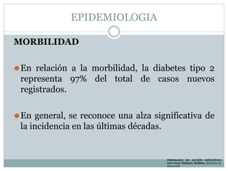 EPIDEMIOLOGIA
MORBILIDAD
⚫En relación a la morbilidad, la diabetes tipo 2
representa 97% del total de casos nuevos
registrados.
⚫En general, se reconoce una alza significativa de
la incidencia en las últimas décadas.
PROGRAMA DE ACCIÓN ESPECÍFICO
2007-2012 Diabetes Mellitus, Secretaria de
Salud 2008
 