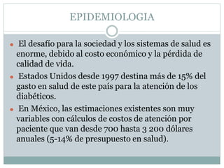EPIDEMIOLOGIA
⚫ El desafío para la sociedad y los sistemas de salud es
enorme, debido al costo económico y la pérdida de
calidad de vida.
⚫ Estados Unidos desde 1997 destina más de 15% del
gasto en salud de este país para la atención de los
diabéticos.
⚫ En México, las estimaciones existentes son muy
variables con cálculos de costos de atención por
paciente que van desde 700 hasta 3 200 dólares
anuales (5-14% de presupuesto en salud).
 