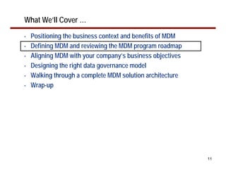 What We’ll Cover …
•   Positioning the business context and benefits of MDM
•   Defining MDM and reviewing the MDM program roadmap
•   Aligning MDM with your company’s business objectives
•   Designing the right data governance model
•   Walking through a complete MDM solution architecture
•   Wrap-up




                                                           11
 