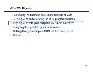 What We’ll Cover …
•   Positioning the business context and benefits of MDM
•   Defining MDM and reviewing the MDM program roadmap
•   Aligning MDM with your company’s business objectives
•   Designing the right data governance model
•   Walking through a complete MDM solution architecture
•   Wrap-up




                                                           15
 