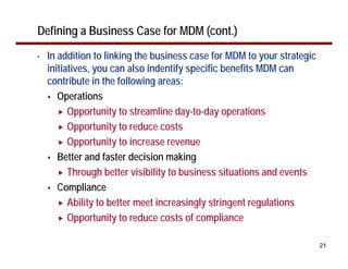 Defining a Business Case for MDM (cont.)
•   In addition to linking the business case for MDM to your strategic
    initiatives, you can also indentify specific benefits MDM can
    contribute in the following areas:
       Operations
          Opportunity to streamline day-to-day operations
          Opportunity to reduce costs
          Opportunity to increase revenue
       Better and faster decision making
          Through better visibility to business situations and events
       Compliance
          Ability to better meet increasingly stringent regulations
          Opportunity to reduce costs of compliance

                                                                         21
 