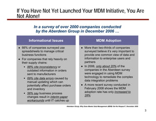 If You Have Not Yet Launched Your MDM Initiative, You Are
Not Alone!
           In a survey of over 2000 companies conducted
            by the Aberdeen Group in December 2006 …

        Informational Issues                                          MDM Adoption
● 66% of companies surveyed use                     ● More than two-thirds of companies
  spreadsheets to manage critical                     surveyed believe it’s very important to
  business functions                                  provide one common view of data and
● For companies that rely heavily on                  information to enterprise users and
  their supply chains:                                partners
      88% cite inconsistency or                     ● In 2006, only about 20% of the
      outdated information in orders                  companies in the Aberdeen survey
      sent to manufacturers                           were engaged in using MDM
      69% cite data errors caused by                  technology to remediate the complex
      manual updating which can                       data integration problems
      potentially affect purchase orders            ● A more recent survey conducted in
      and inventory                                   February 2008 shows the MDM
      56% say business process                        adoption rate has only increased to
      changes result in interim paper                 28%
      workarounds until IT catches up
                                    Aberdeen Group, Why Does Master Data Management (MDM) Get No Respect?, December 2006

                                                                                                                           3
 