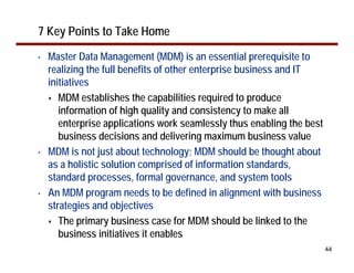 7 Key Points to Take Home
•   Master Data Management (MDM) is an essential prerequisite to
    realizing the full benefits of other enterprise business and IT
    initiatives
       MDM establishes the capabilities required to produce
       information of high quality and consistency to make all
       enterprise applications work seamlessly thus enabling the best
       business decisions and delivering maximum business value
•   MDM is not just about technology; MDM should be thought about
    as a holistic solution comprised of information standards,
    standard processes, formal governance, and system tools
•   An MDM program needs to be defined in alignment with business
    strategies and objectives
       The primary business case for MDM should be linked to the
       business initiatives it enables
                                                                        44
 