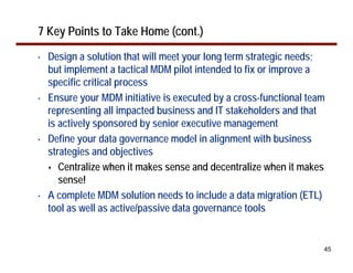 7 Key Points to Take Home (cont.)
•   Design a solution that will meet your long term strategic needs;
    but implement a tactical MDM pilot intended to fix or improve a
    specific critical process
•   Ensure your MDM initiative is executed by a cross-functional team
    representing all impacted business and IT stakeholders and that
    is actively sponsored by senior executive management
•   Define your data governance model in alignment with business
    strategies and objectives
       Centralize when it makes sense and decentralize when it makes
       sense!
•   A complete MDM solution needs to include a data migration (ETL)
    tool as well as active/passive data governance tools


                                                                    45
 